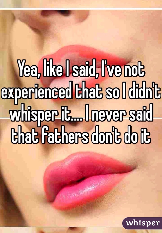 Yea, like I said, I've not experienced that so I didn't whisper it.... I never said that fathers don't do it