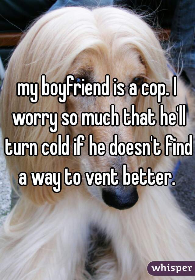 my boyfriend is a cop. I worry so much that he'll turn cold if he doesn't find a way to vent better. 