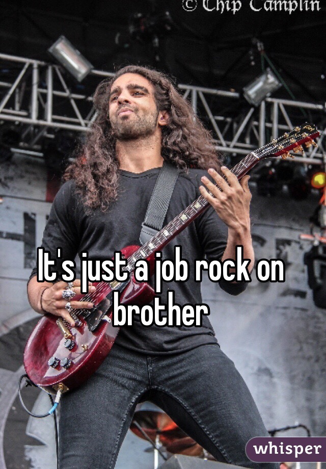 It's just a job rock on brother 