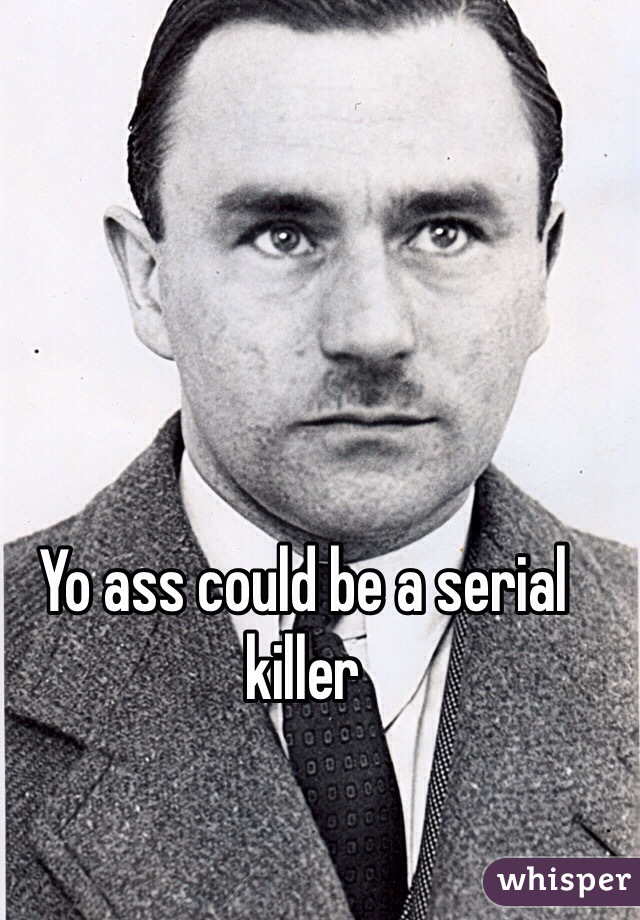 Yo ass could be a serial killer 