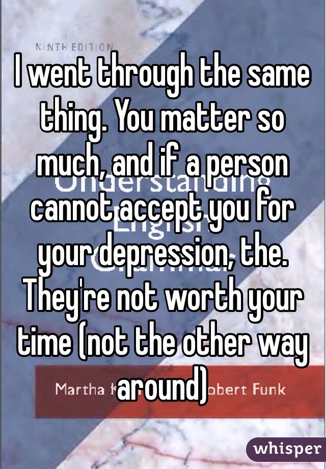 I went through the same thing. You matter so much, and if a person cannot accept you for your depression, the. They're not worth your time (not the other way around)