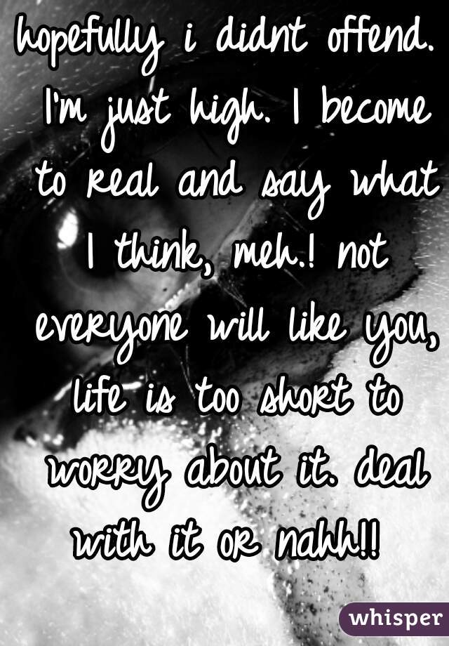 hopefully i didnt offend. I'm just high. I become to real and say what I think, meh.! not everyone will like you, life is too short to worry about it. deal with it or nahh!! 