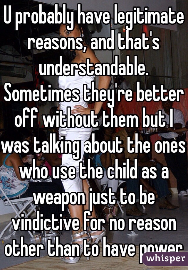 U probably have legitimate reasons, and that's understandable. Sometimes they're better off without them but I was talking about the ones who use the child as a weapon just to be vindictive for no reason other than to have power 