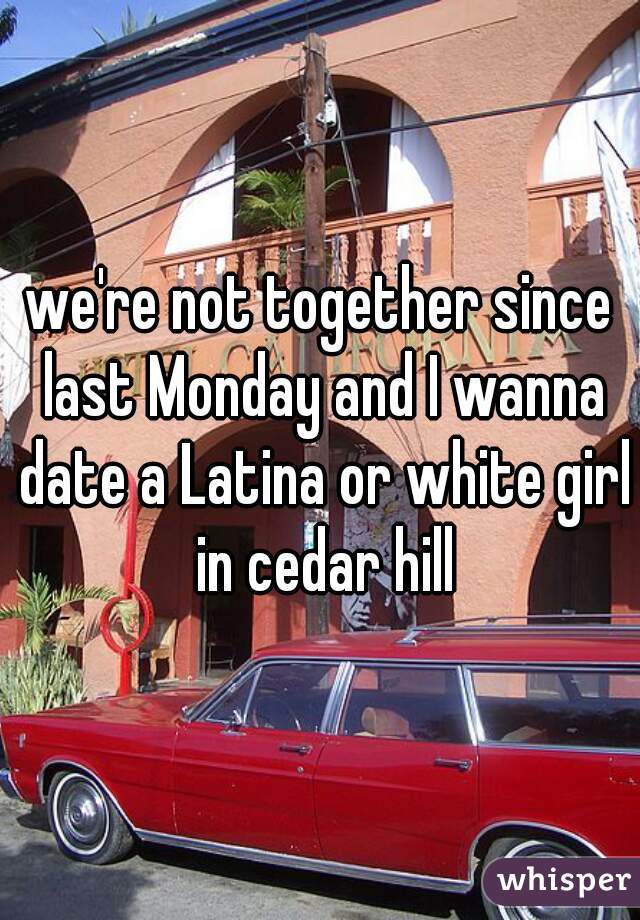 we're not together since last Monday and I wanna date a Latina or white girl in cedar hill