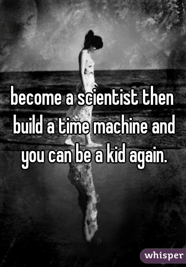 become a scientist then build a time machine and you can be a kid again.