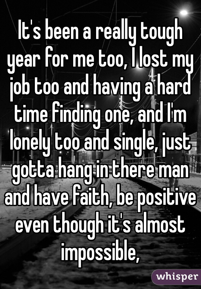 It's been a really tough year for me too, I lost my job too and having a hard time finding one, and I'm lonely too and single, just gotta hang in there man and have faith, be positive even though it's almost impossible, 