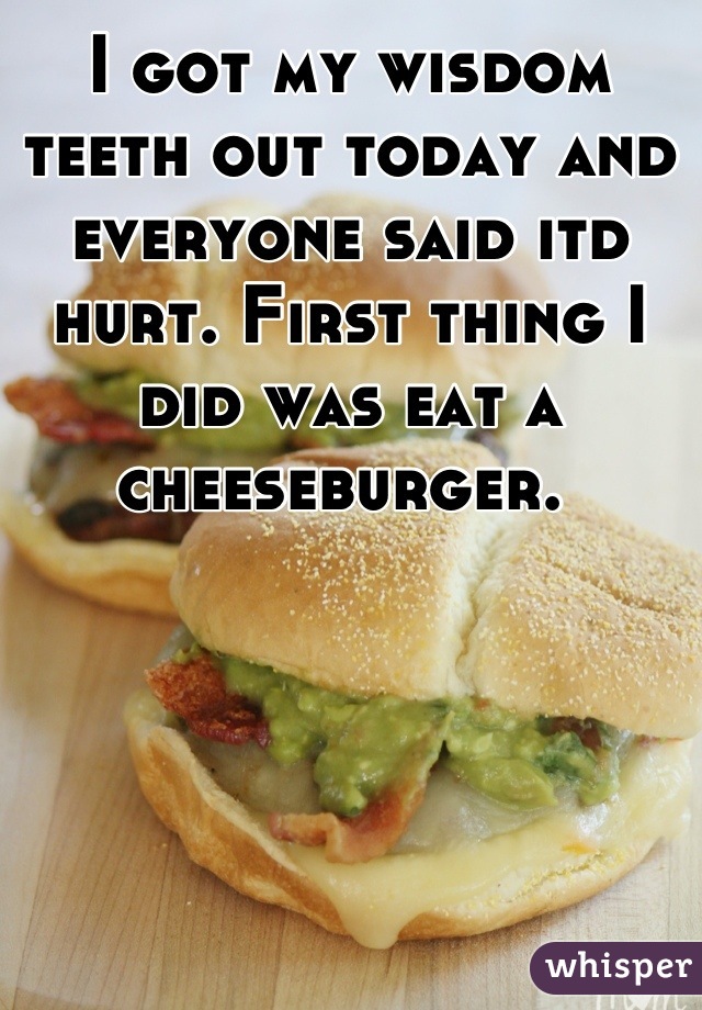 I got my wisdom teeth out today and everyone said itd hurt. First thing I did was eat a cheeseburger. 