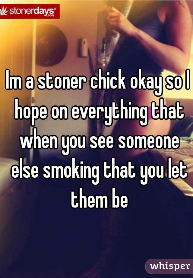 Im a stoner chick okay so I hope on everything that when you see someone else smoking that you let them be