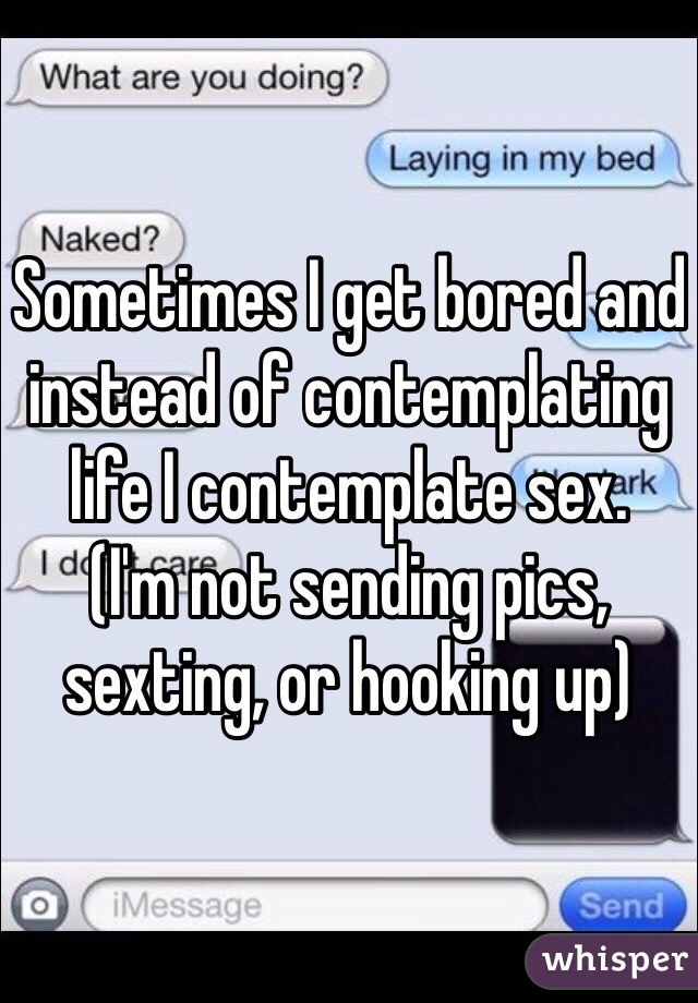 Sometimes I get bored and instead of contemplating life I contemplate sex. 
(I'm not sending pics, sexting, or hooking up)