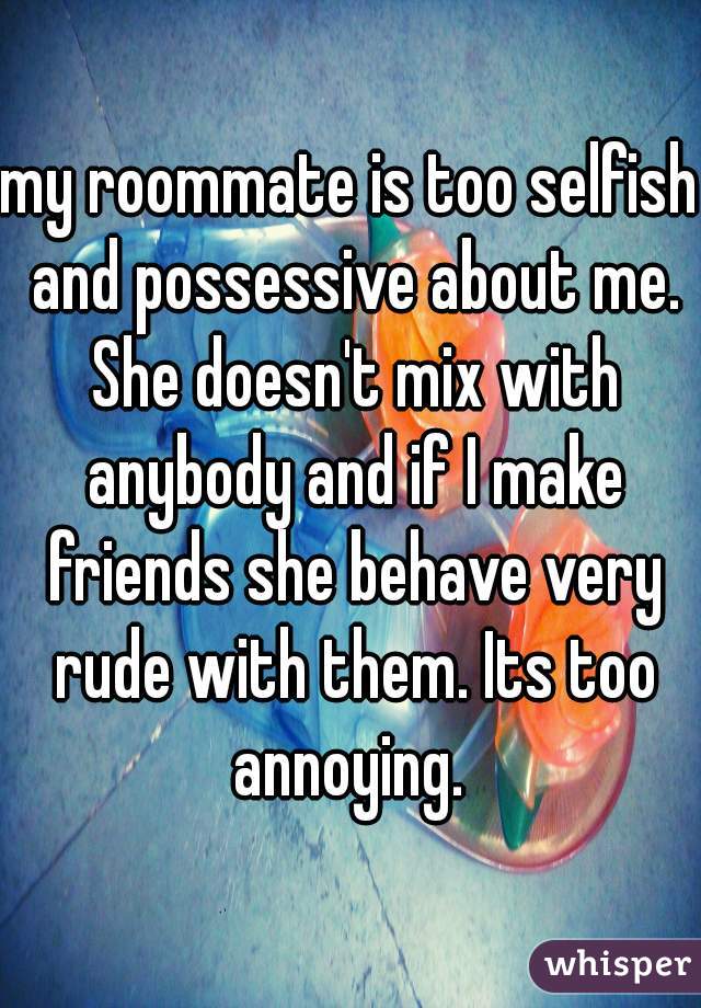 my roommate is too selfish and possessive about me. She doesn't mix with anybody and if I make friends she behave very rude with them. Its too annoying. 