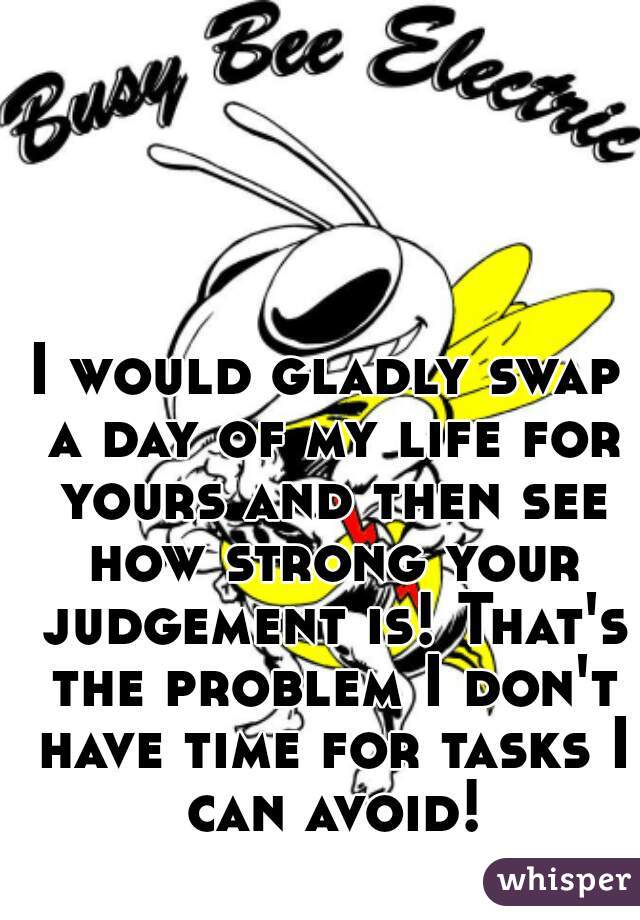 I would gladly swap a day of my life for yours and then see how strong your judgement is! That's the problem I don't have time for tasks I can avoid!