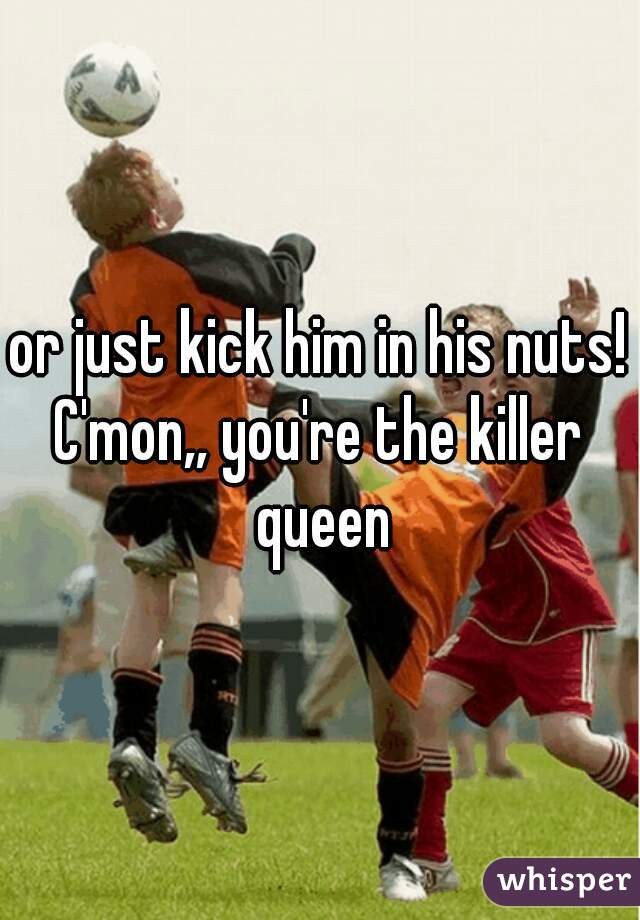 or just kick him in his nuts!
C'mon,, you're the killer queen