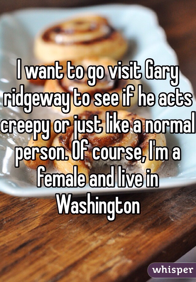 I want to go visit Gary ridgeway to see if he acts creepy or just like a normal person. Of course, I'm a female and live in Washington 