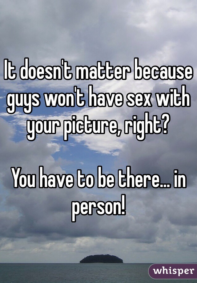 It doesn't matter because guys won't have sex with your picture, right?  

You have to be there... in person!