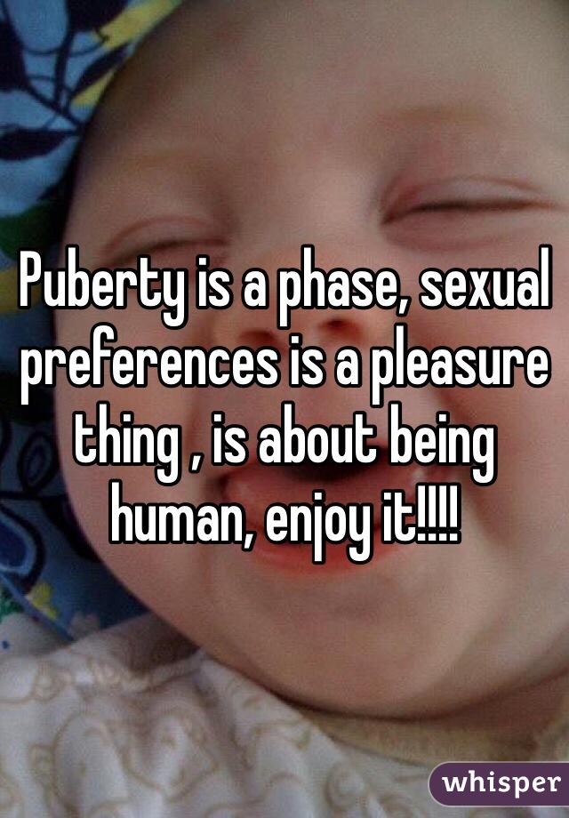 Puberty is a phase, sexual preferences is a pleasure thing , is about being human, enjoy it!!!!