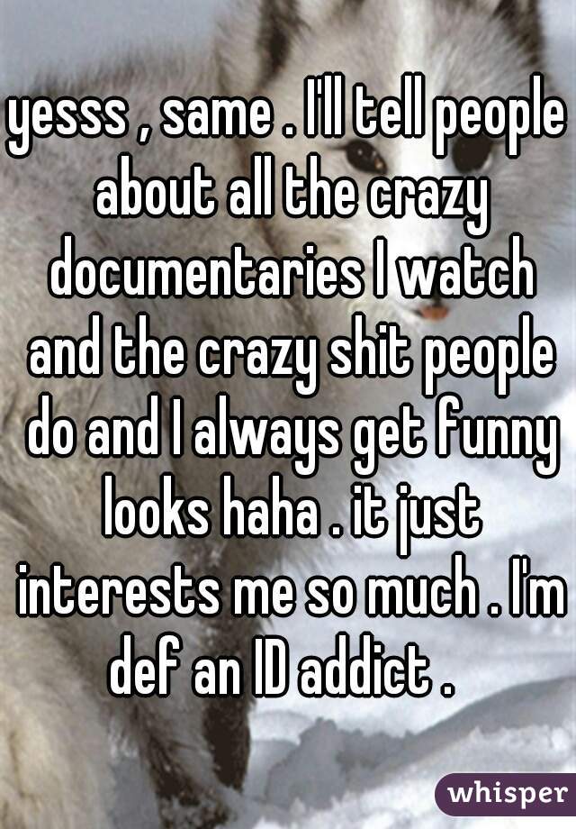 yesss , same . I'll tell people about all the crazy documentaries I watch and the crazy shit people do and I always get funny looks haha . it just interests me so much . I'm def an ID addict .  