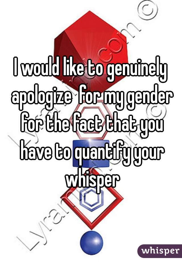 I would like to genuinely apologize  for my gender for the fact that you have to quantify your whisper