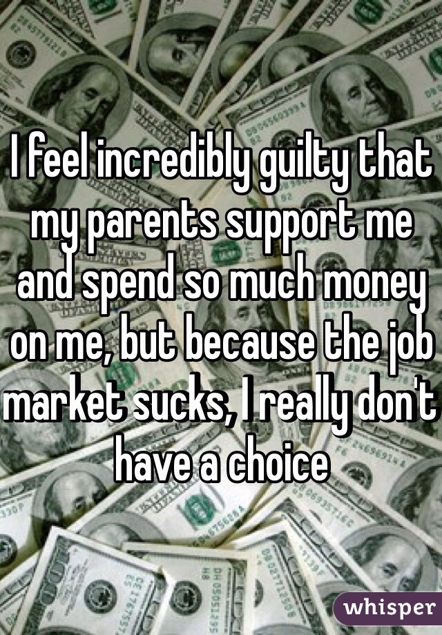 I feel incredibly guilty that my parents support me and spend so much money on me, but because the job market sucks, I really don't have a choice 