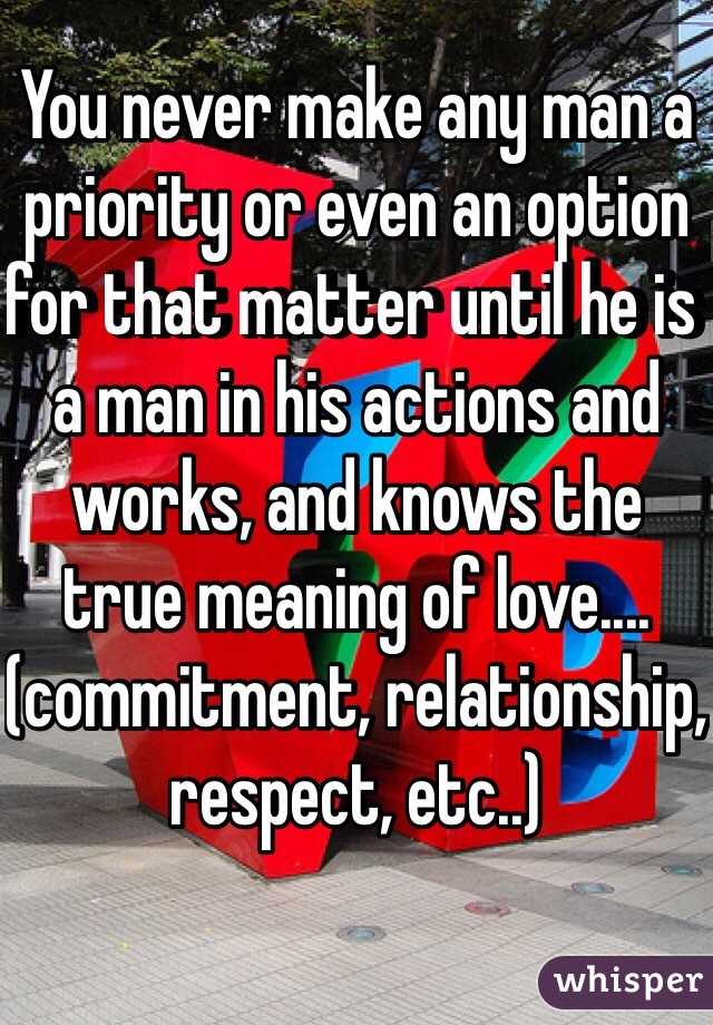 You never make any man a priority or even an option for that matter until he is a man in his actions and works, and knows the true meaning of love....(commitment, relationship, respect, etc..)