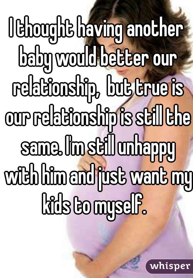 I thought having another baby would better our relationship,  but true is our relationship is still the same. I'm still unhappy with him and just want my kids to myself.  