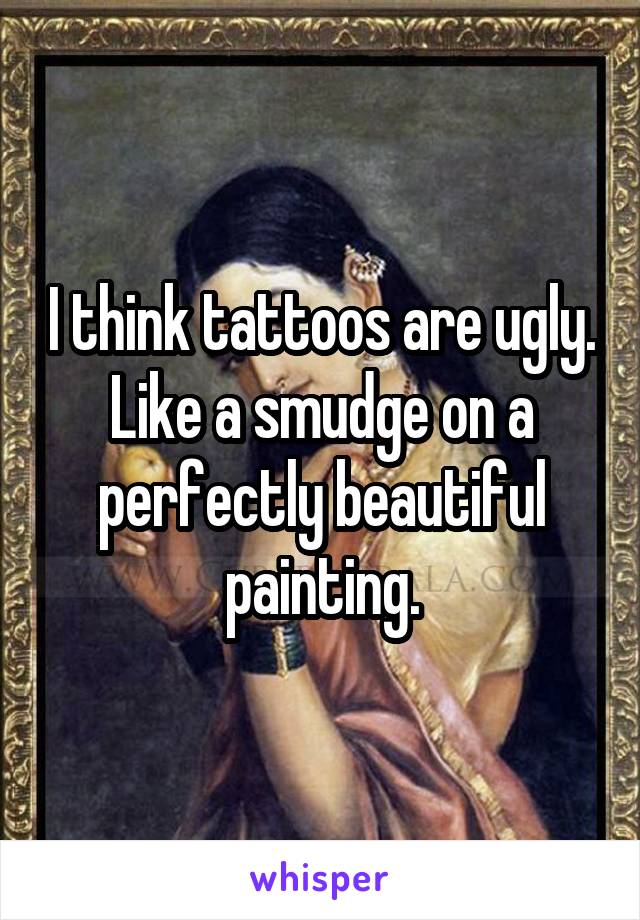 I think tattoos are ugly. Like a smudge on a perfectly beautiful painting.