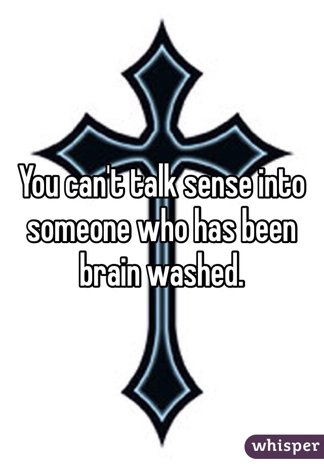 You can't talk sense into someone who has been brain washed.