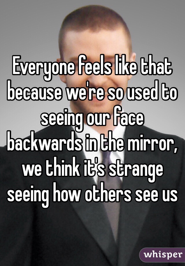 Everyone feels like that because we're so used to seeing our face backwards in the mirror, we think it's strange seeing how others see us 