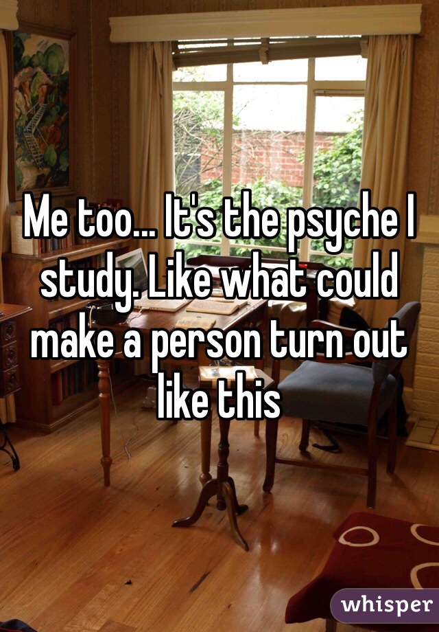 Me too... It's the psyche I study. Like what could make a person turn out like this 