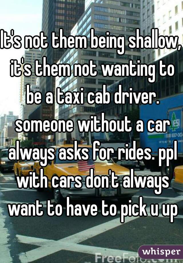 It's not them being shallow, it's them not wanting to be a taxi cab driver. someone without a car always asks for rides. ppl with cars don't always want to have to pick u up