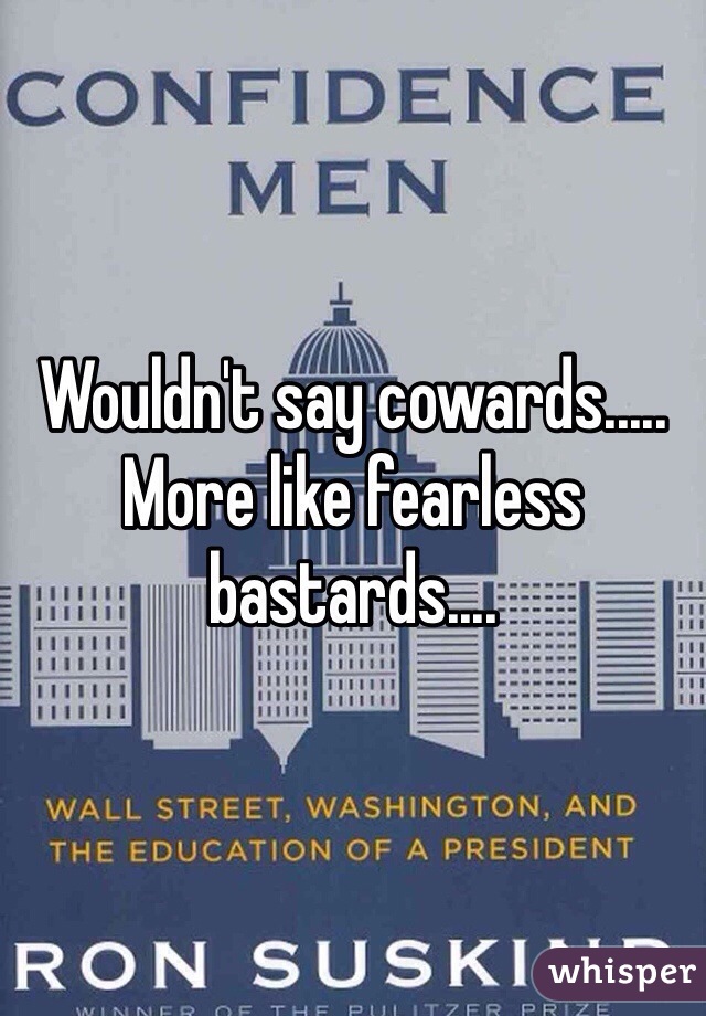 Wouldn't say cowards..... More like fearless bastards....