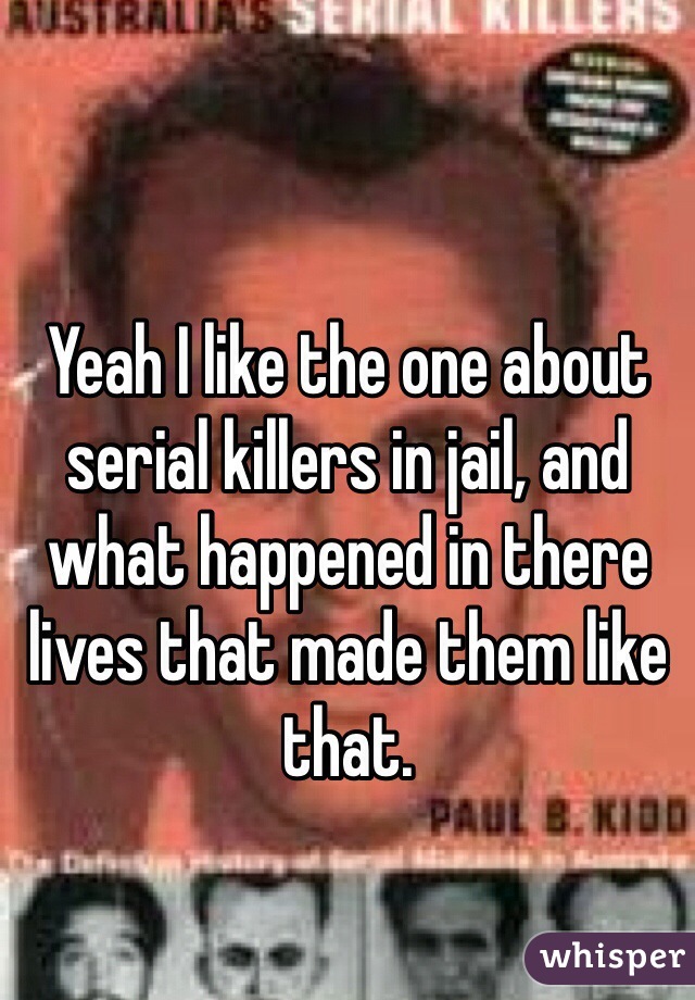 Yeah I like the one about serial killers in jail, and what happened in there lives that made them like that.