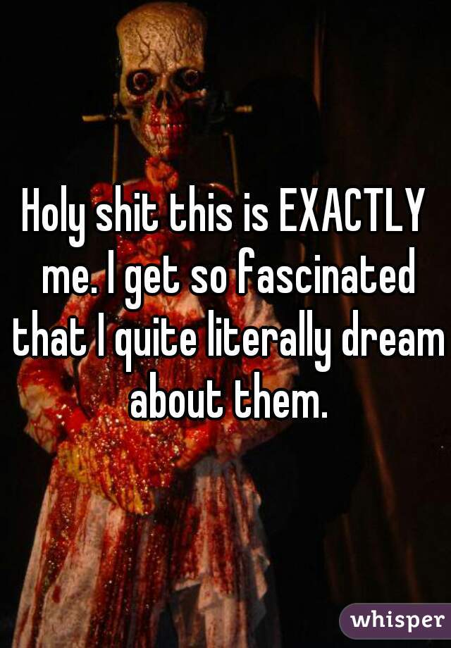 Holy shit this is EXACTLY me. I get so fascinated that I quite literally dream about them.