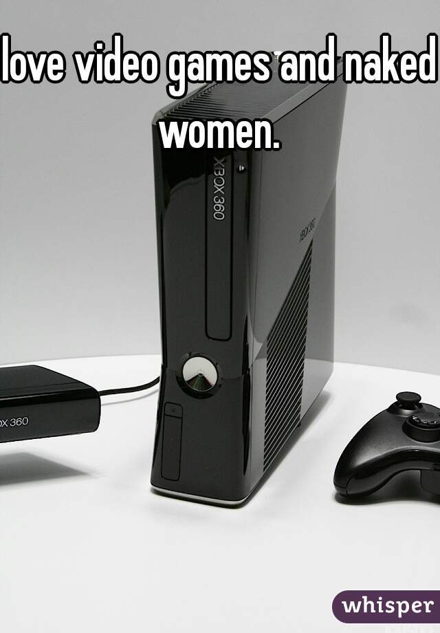 love video games and naked women. 