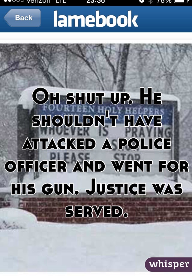 Oh shut up. He shouldn't have attacked a police officer and went for his gun. Justice was served.