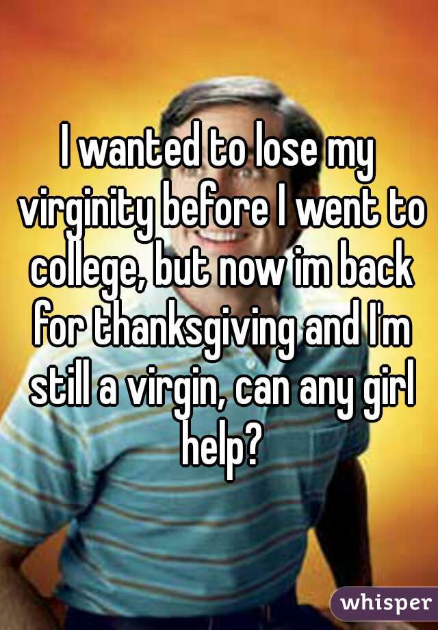 I wanted to lose my virginity before I went to college, but now im back for thanksgiving and I'm still a virgin, can any girl help?