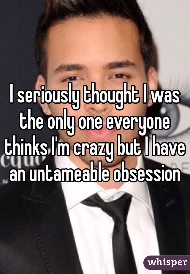 I seriously thought I was the only one everyone thinks I'm crazy but I have an untameable obsession