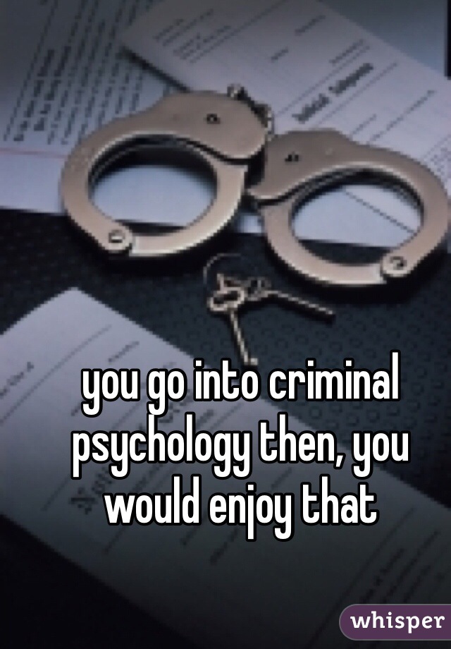 you go into criminal psychology then, you would enjoy that