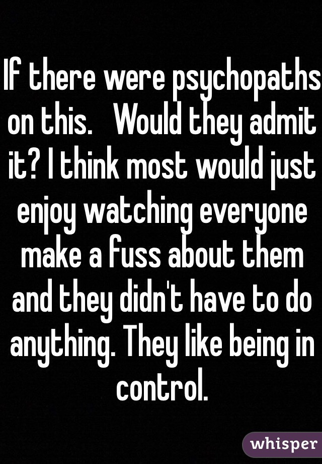 If there were psychopaths on this.   Would they admit it? I think most would just enjoy watching everyone make a fuss about them and they didn't have to do anything. They like being in control. 