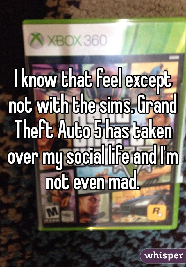 I know that feel except not with the sims. Grand Theft Auto 5 has taken over my social life and I'm not even mad.