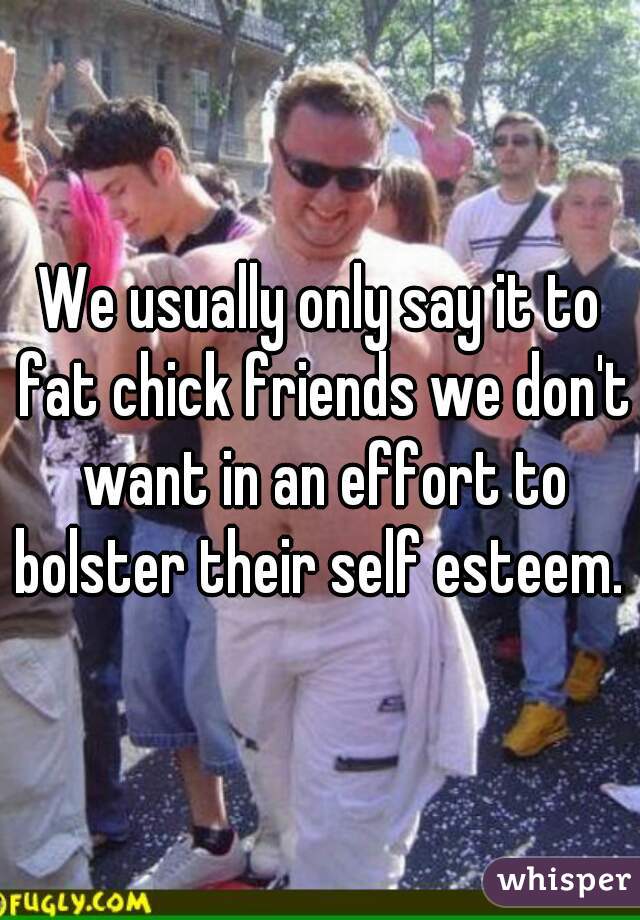 We usually only say it to fat chick friends we don't want in an effort to bolster their self esteem. 