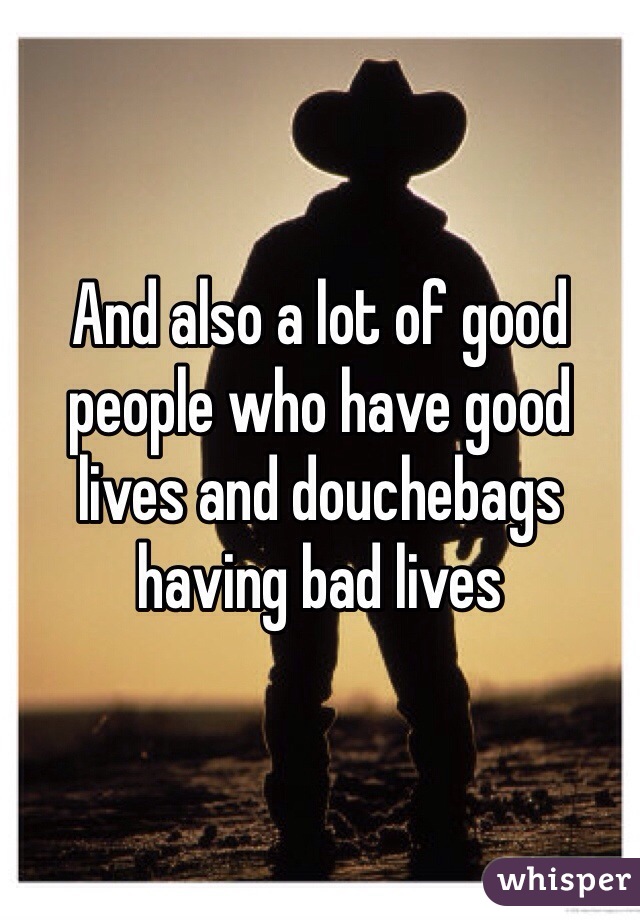 And also a lot of good people who have good lives and douchebags having bad lives