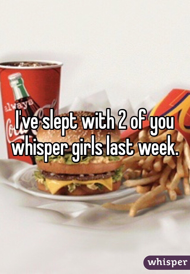 I've slept with 2 of you whisper girls last week. 