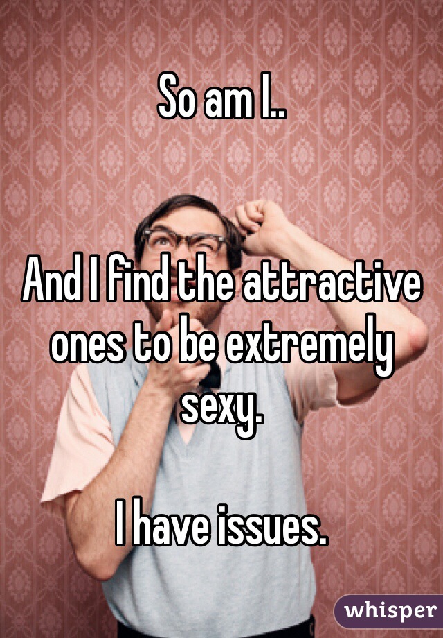 So am I..


And I find the attractive ones to be extremely sexy. 

I have issues.