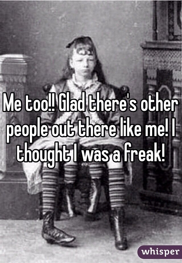 Me too!! Glad there's other people out there like me! I thought I was a freak! 