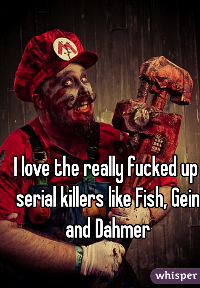 I love the really fucked up serial killers like Fish, Gein and Dahmer