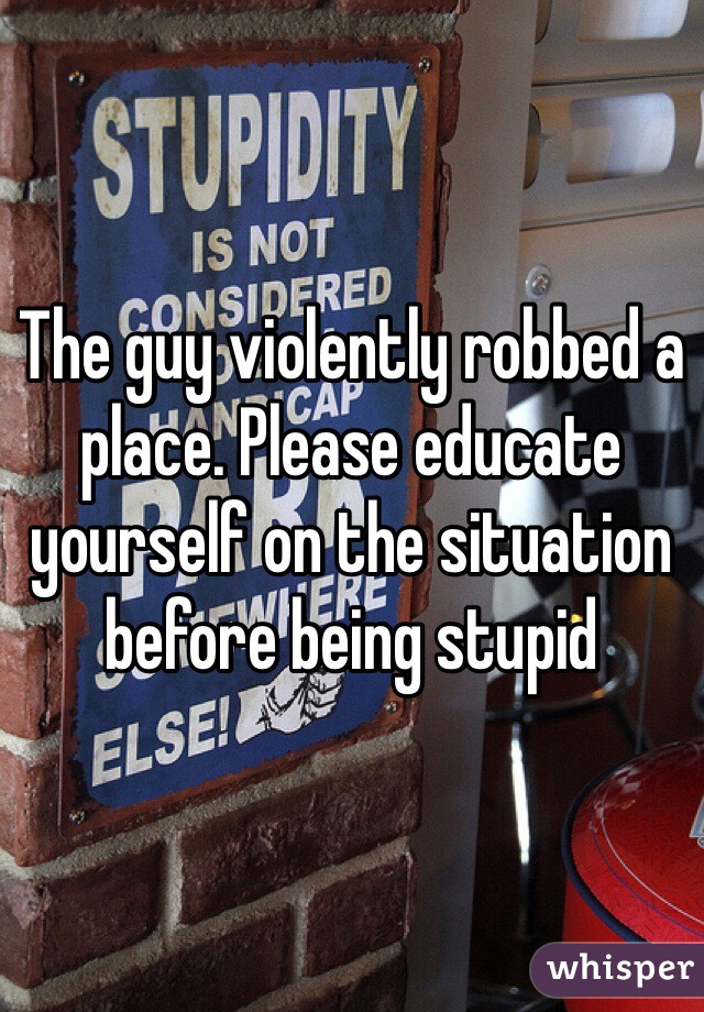 The guy violently robbed a place. Please educate yourself on the situation before being stupid 