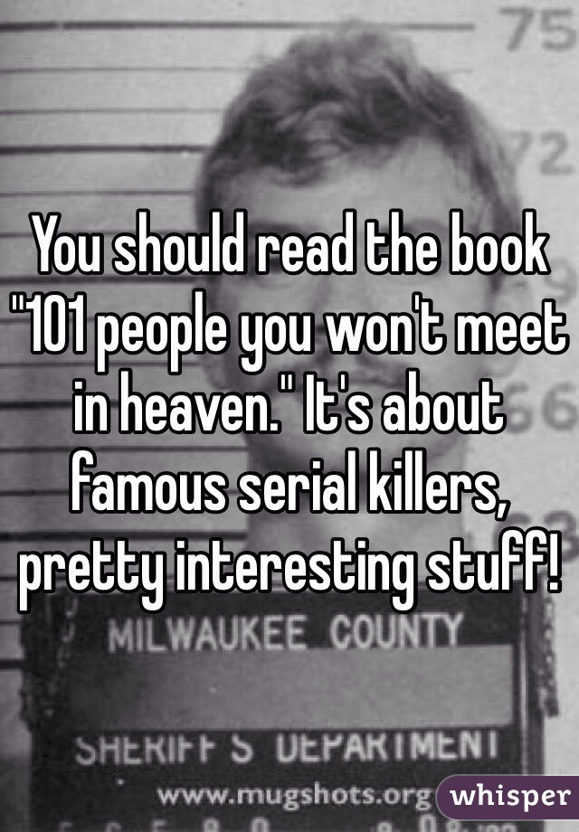 You should read the book "101 people you won't meet in heaven." It's about famous serial killers, pretty interesting stuff!