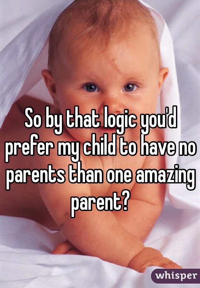 So by that logic you'd prefer my child to have no parents than one amazing parent?