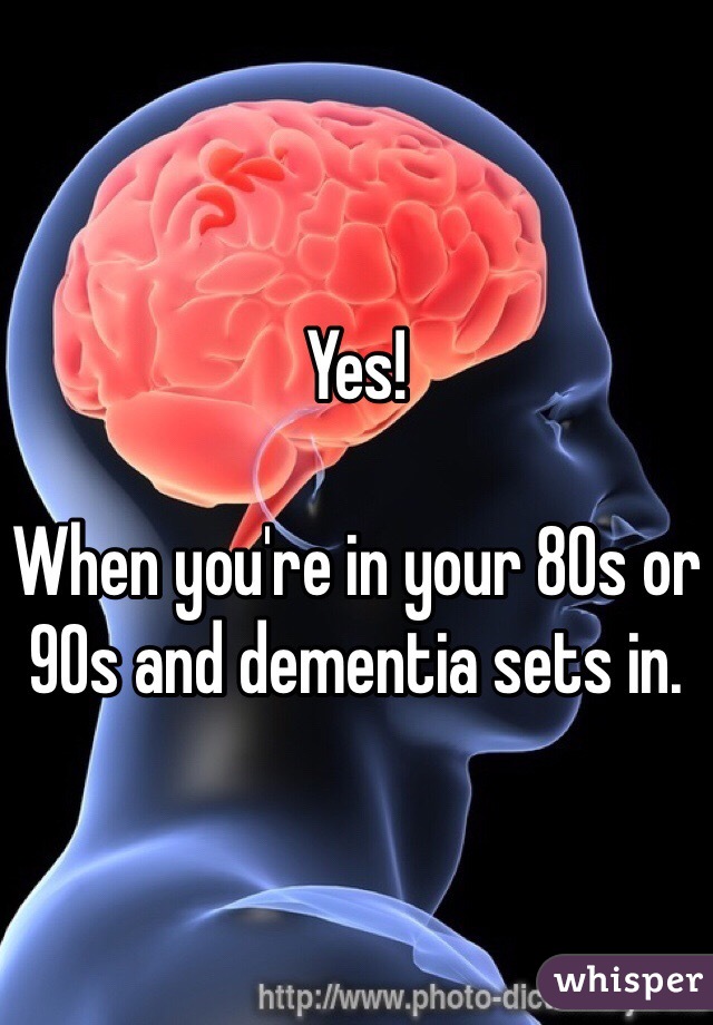 Yes!

When you're in your 80s or 90s and dementia sets in.
