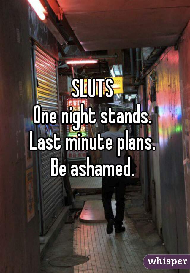 SLUTS 
One night stands. 
Last minute plans. 
Be ashamed. 